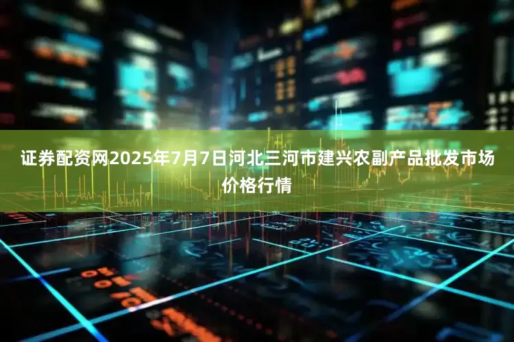 证券配资网2025年7月7日河北三河市建兴农副产品批发市场价格行情