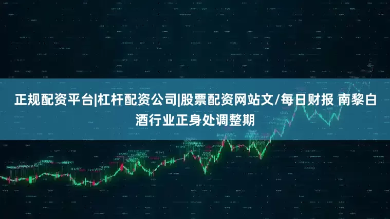 正规配资平台|杠杆配资公司|股票配资网站文/每日财报 南黎白酒行业正身处调整期