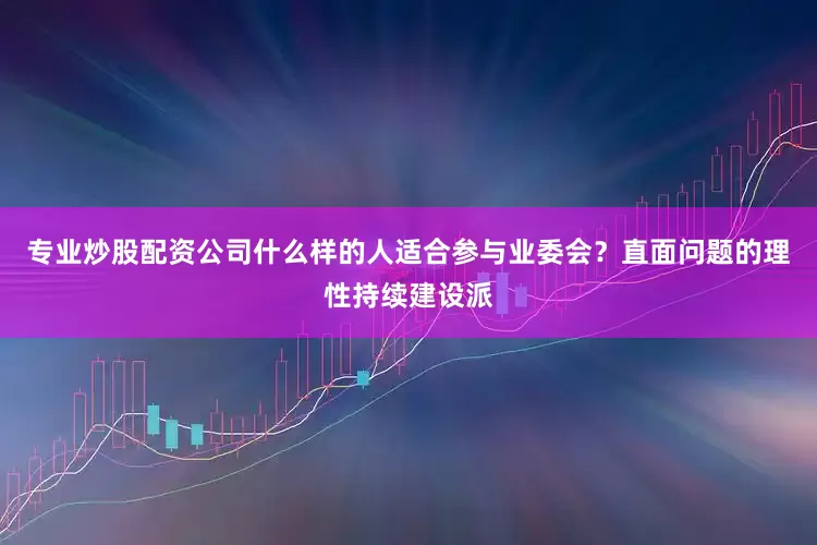 专业炒股配资公司什么样的人适合参与业委会？直面问题的理性持续建设派