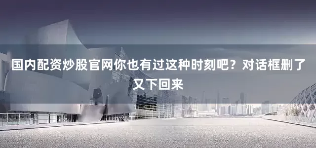 国内配资炒股官网你也有过这种时刻吧？对话框删了又下回来