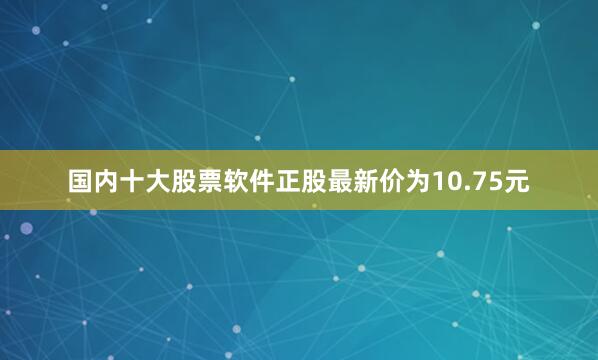 国内十大股票软件正股最新价为10.75元