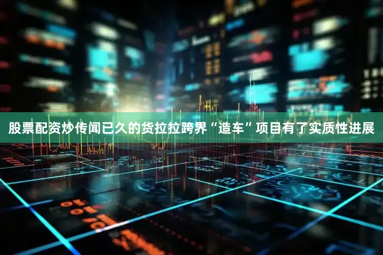 股票配资炒传闻已久的货拉拉跨界“造车”项目有了实质性进展