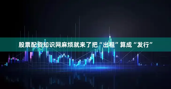 股票配资知识网麻烦就来了把“出租”算成“发行”