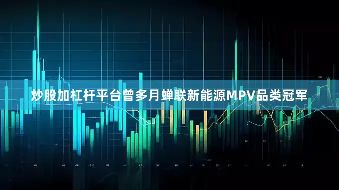 炒股加杠杆平台曾多月蝉联新能源MPV品类冠军