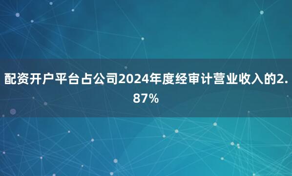 配资开户平台占公司2024年度经审计营业收入的2.87%
