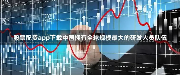 股票配资app下载中国拥有全球规模最大的研发人员队伍