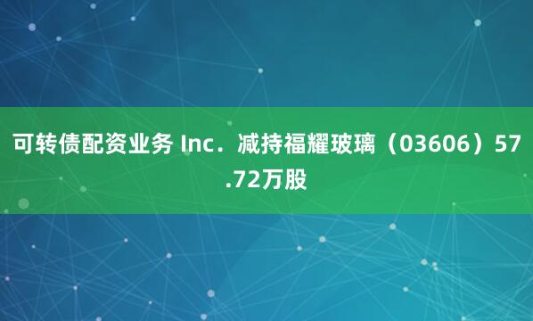 可转债配资业务 Inc．减持福耀玻璃（03606）57.72万股