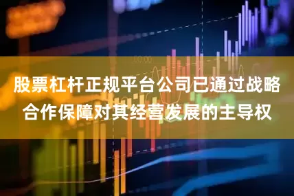 股票杠杆正规平台公司已通过战略合作保障对其经营发展的主导权